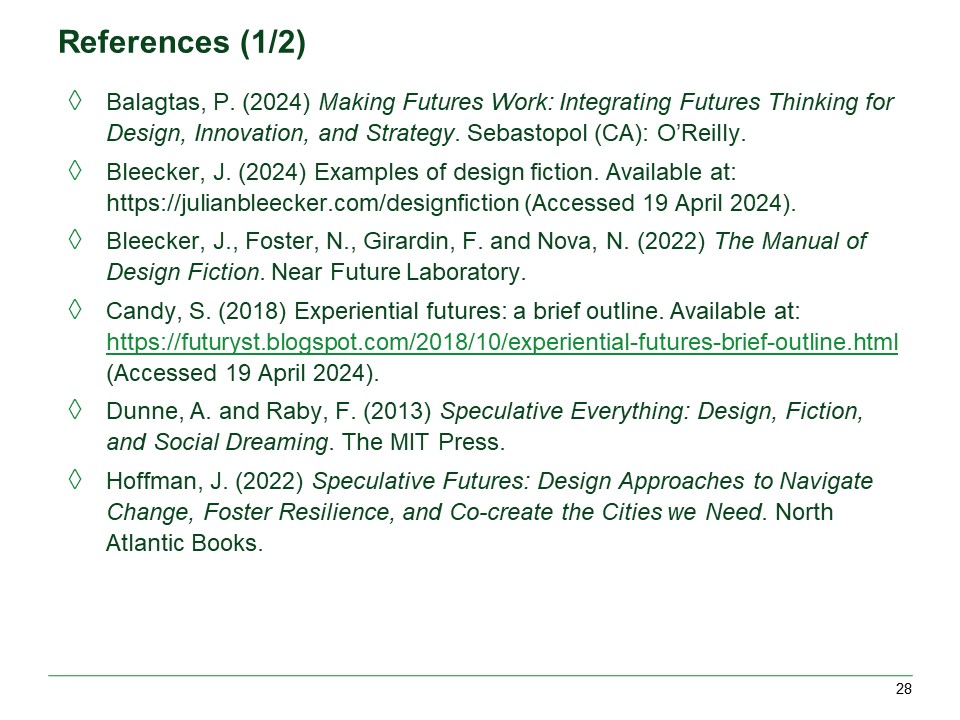 Balagtas, P. (2024) Making Futures Work: Integrating Futures Thinking for Design, Innovation, and Strategy. Sebastopol (CA): O’Reilly.

Bleecker, J. (2024) Examples of design fiction. Available at: https://julianbleecker.com/designfiction (Accessed 19 April 2024).

Bleecker, J., Foster, N., Girardin, F. and Nova, N. (2022) The Manual of Design Fiction. Near Future Laboratory.

Candy, S. (2018) Experiential futures: a brief outline. Available at: https://futuryst.blogspot.com/2018/10/experiential-futures-brief-outline.html (Accessed 19 April 2024).

Dunne, A. and Raby, F. (2013) Speculative Everything: Design, Fiction, and Social Dreaming. The MIT Press.

Hoffman, J. (2022) Speculative Futures: Design Approaches to Navigate Change, Foster Resilience, and Co-create the Cities we Need. North Atlantic Books.
