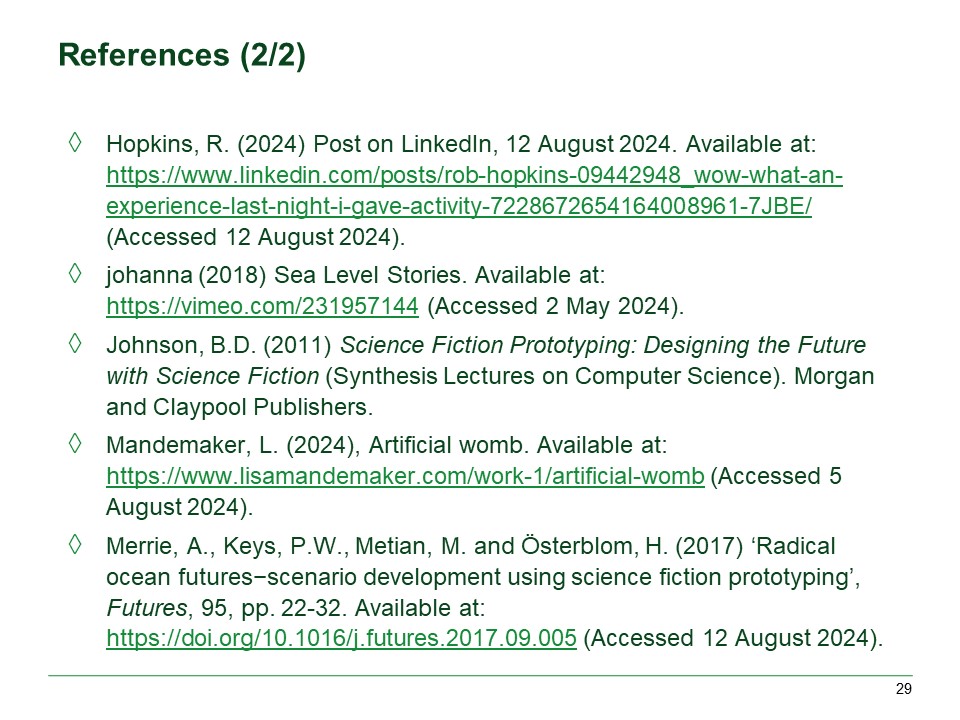 Hopkins, R. (2024) Post on LinkedIn, 12 August 2024. Available at: https://www.linkedin.com/posts/rob-hopkins-09442948_wow-what-an-experience-last-night-i-gave-activity-7228672654164008961-7JBE/ (Accessed 12 August 2024).

johanna (2018) Sea Level Stories. Available at: https://vimeo.com/231957144 (Accessed 2 May 2024).

Johnson, B.D. (2011) Science Fiction Prototyping: Designing the Future with Science Fiction (Synthesis Lectures on Computer Science). Morgan and Claypool Publishers.

Mandemaker, L. (2024), Artificial womb. Available at: https://www.lisamandemaker.com/work-1/artificial-womb (Accessed 5 August 2024).

Merrie, A., Keys, P.W., Metian, M. and Österblom, H. (2017) ‘Radical ocean futures−scenario development using science fiction prototyping’, Futures, 95, pp. 22-32. Available at: https://doi.org/10.1016/j.futures.2017.09.005 (Accessed 12 August 2024).